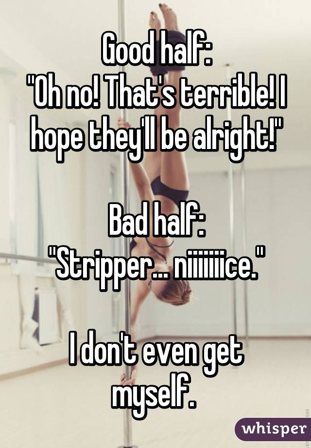 Good half:
"Oh no! That's terrible! I hope they'll be alright!"

Bad half:
"Stripper... niiiiiiice."

I don't even get myself. 