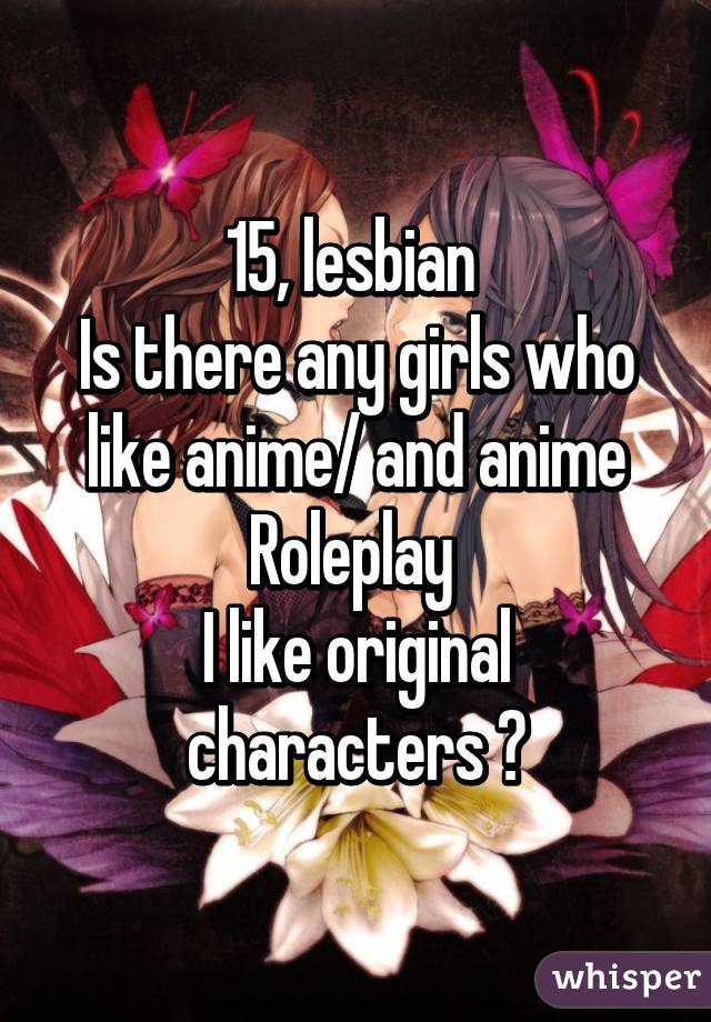 15, lesbian Is there any girls who like anime/ and anime Roleplay I like  original characters