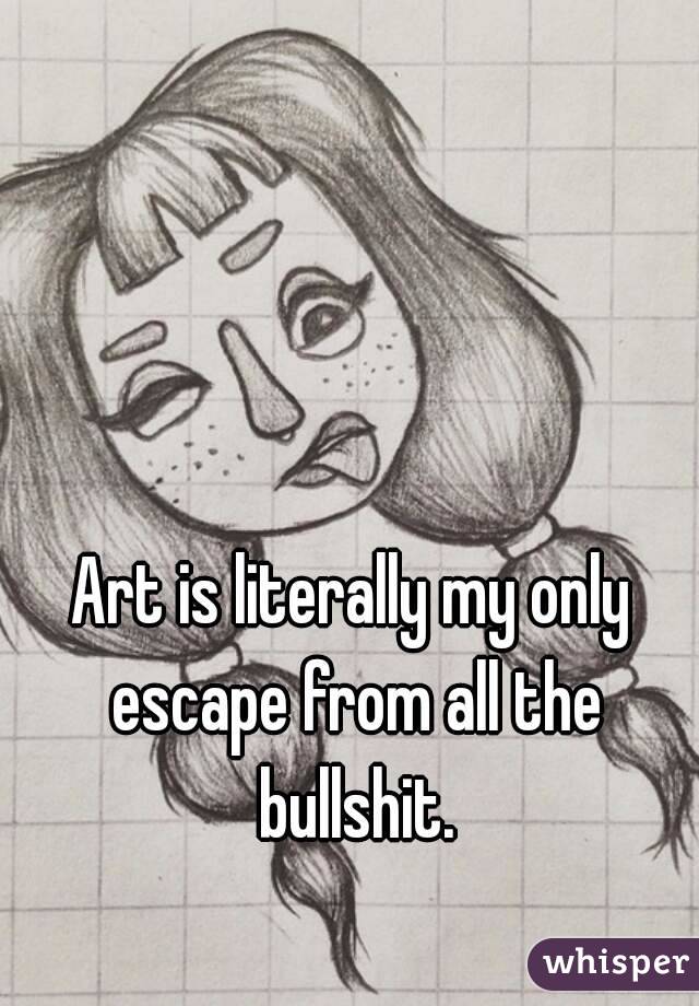 Art is literally my only escape from all the bullshit.