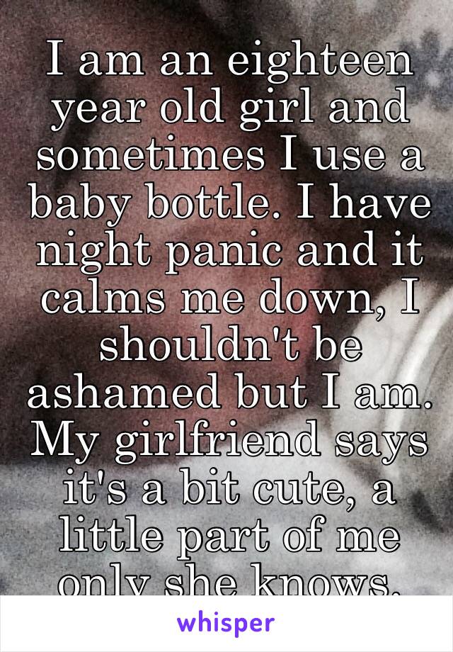 I am an eighteen year old girl and sometimes I use a baby bottle. I have night panic and it calms me down, I shouldn't be ashamed but I am. My girlfriend says it's a bit cute, a little part of me only she knows. 