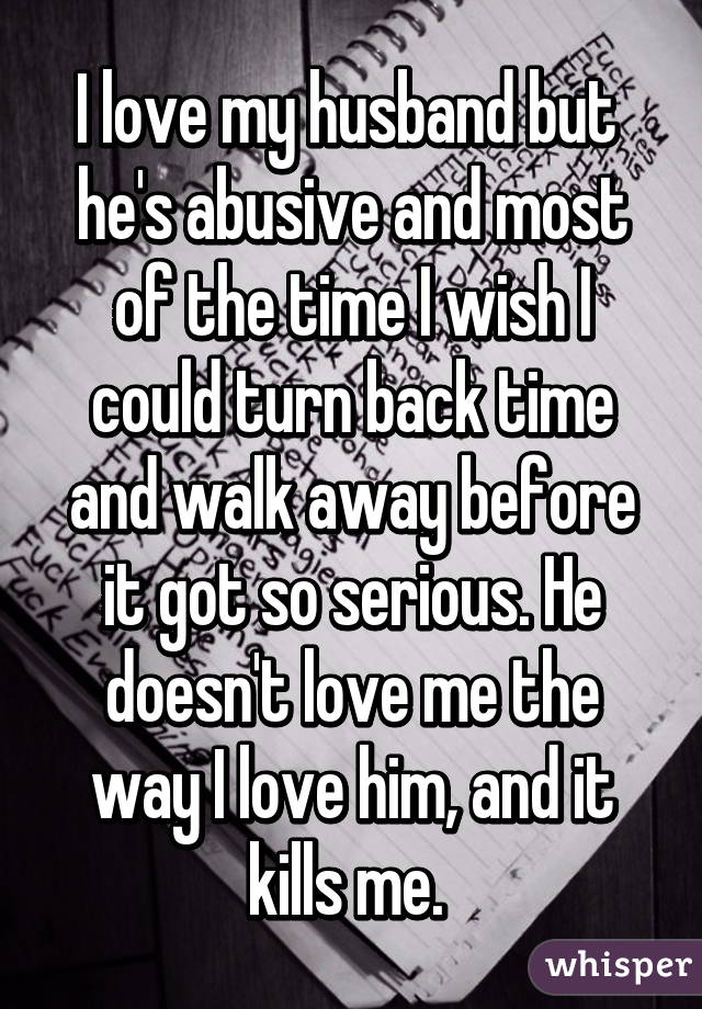I love my husband but 
he's abusive and most of the time I wish I could turn back time and walk away before it got so serious. He doesn't love me the way I love him, and it kills me. 