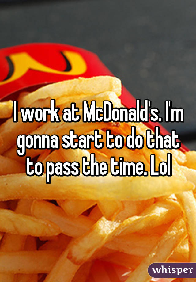 I work at McDonald's. I'm gonna start to do that to pass the time. Lol