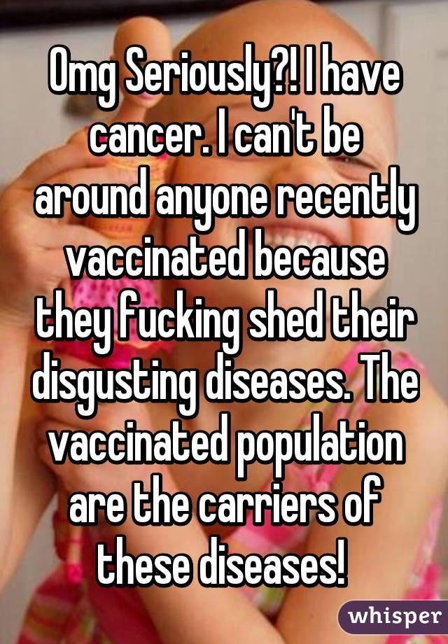 Omg Seriously?! I have cancer. I can't be around anyone recently vaccinated because they fucking shed their disgusting diseases. The vaccinated population are the carriers of these diseases! 