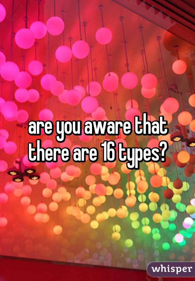 are you aware that there are 16 types?