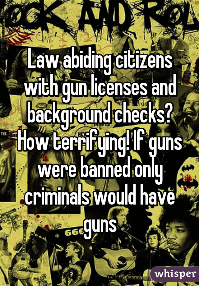 Law abiding citizens with gun licenses and background checks? How terrifying! If guns were banned only criminals would have guns