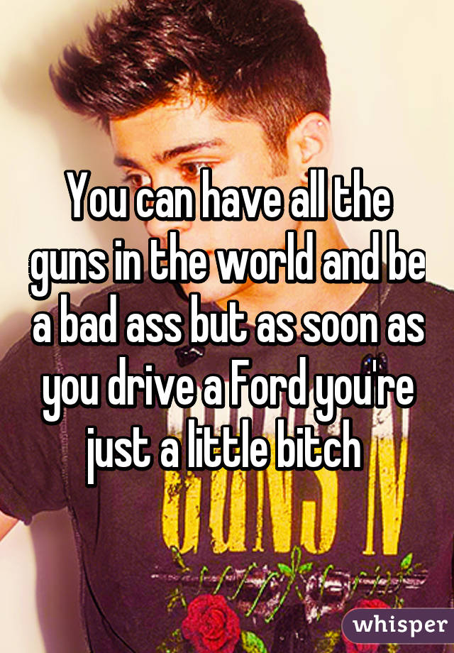 You can have all the guns in the world and be a bad ass but as soon as you drive a Ford you're just a little bitch 