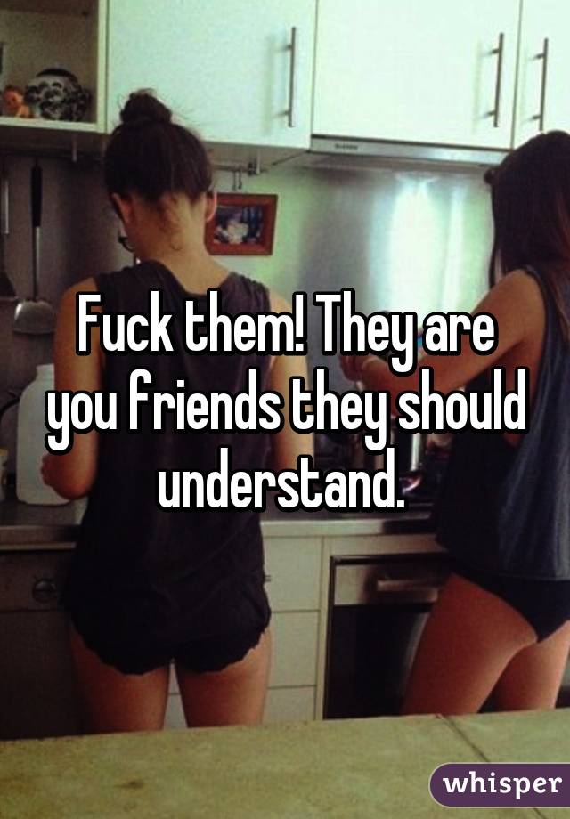 Fuck them! They are you friends they should understand. 