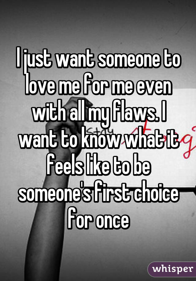 I just want someone to love me for me even with all my flaws. I want to know what it feels like to be someone's first choice for once