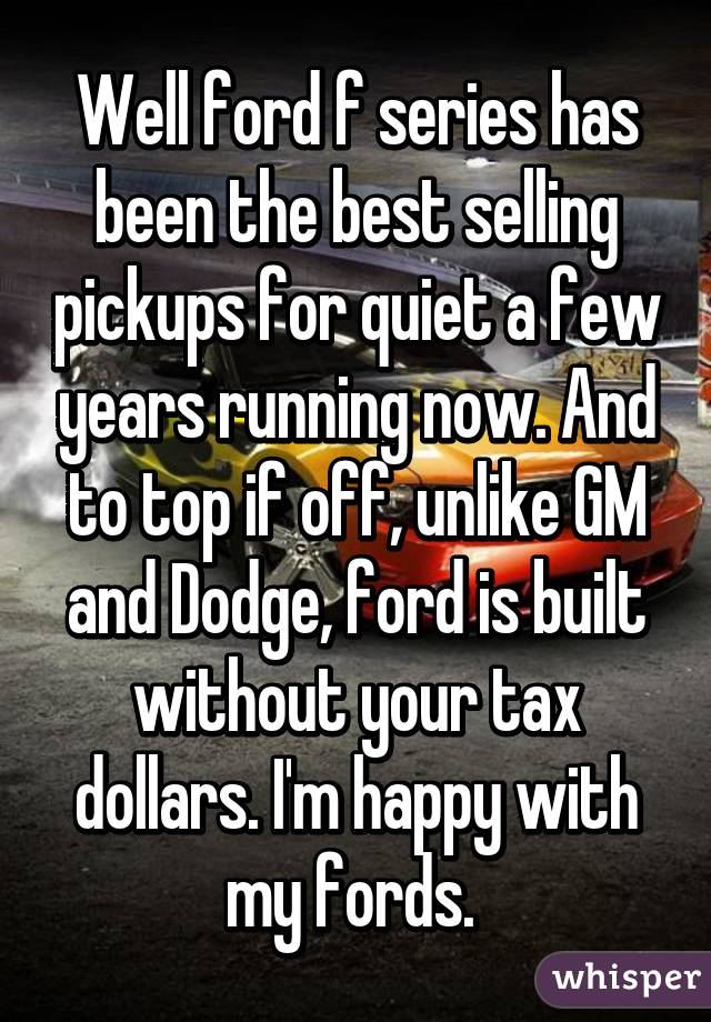 Well ford f series has been the best selling pickups for quiet a few years running now. And to top if off, unlike GM and Dodge, ford is built without your tax dollars. I'm happy with my fords. 