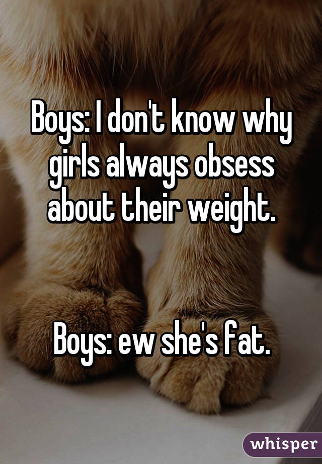 Boys: I don't know why girls always obsess about their weight.


Boys: ew she's fat.