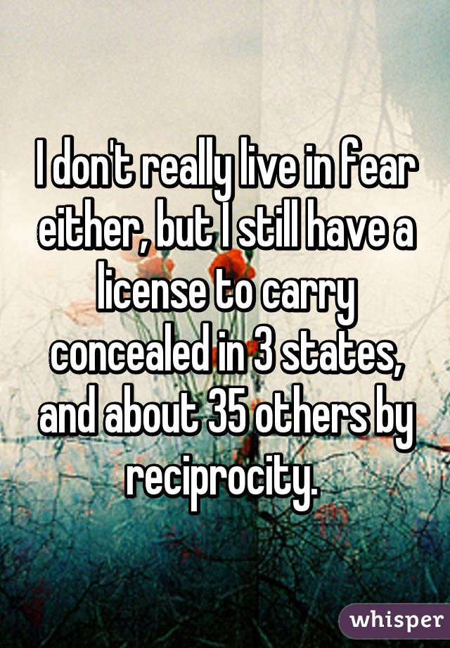 I don't really live in fear either, but I still have a license to carry concealed in 3 states, and about 35 others by reciprocity. 