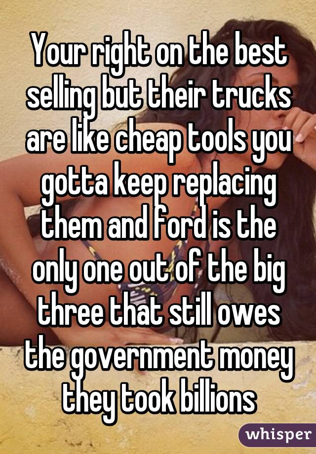 Your right on the best selling but their trucks are like cheap tools you gotta keep replacing them and ford is the only one out of the big three that still owes the government money they took billions