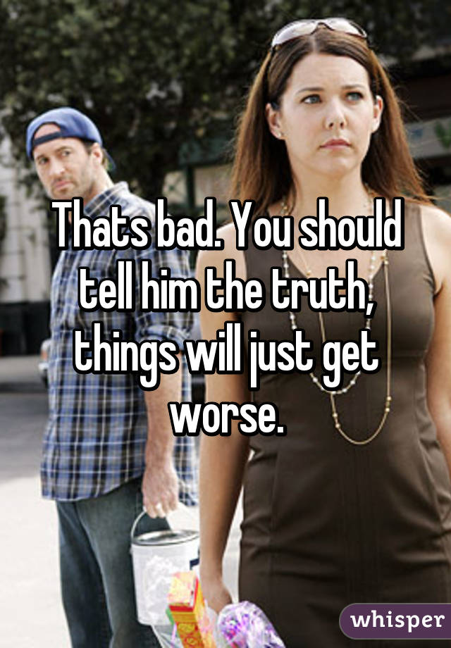 Thats bad. You should tell him the truth, things will just get worse.