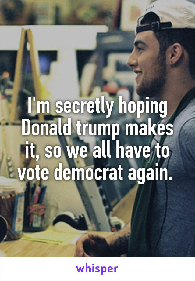 I'm secretly hoping Donald trump makes it, so we all have to vote democrat again. 