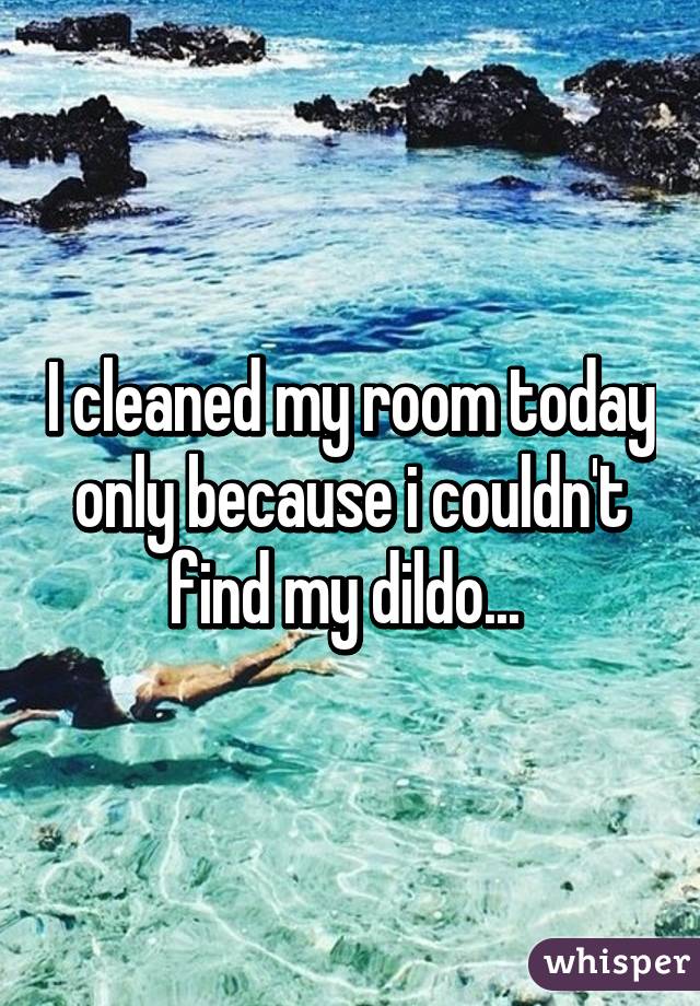 I cleaned my room today only because i couldn't find my dildo... 