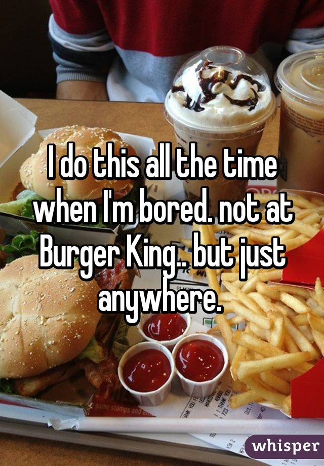 I do this all the time when I'm bored. not at Burger King.. but just anywhere. 
