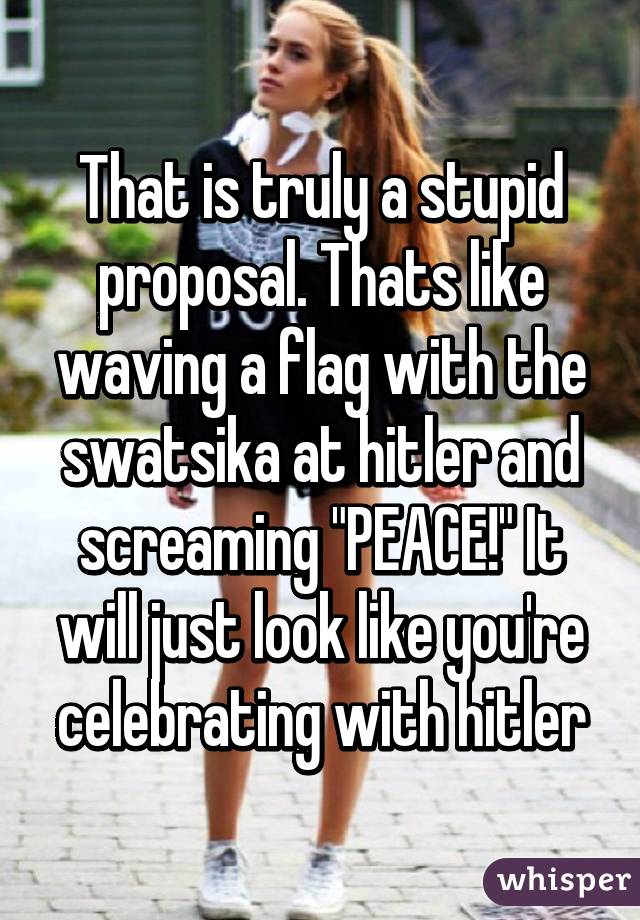 That is truly a stupid proposal. Thats like waving a flag with the swatsika at hitler and screaming "PEACE!" It will just look like you're celebrating with hitler