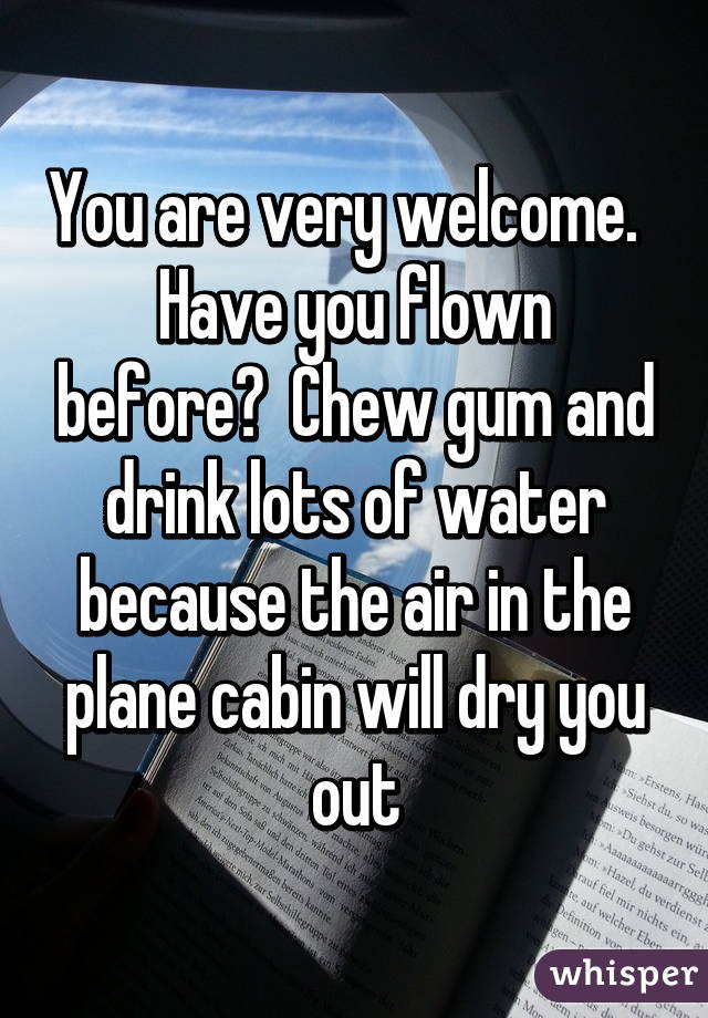 You are very welcome.  
Have you flown before?  Chew gum and drink lots of water because the air in the plane cabin will dry you out