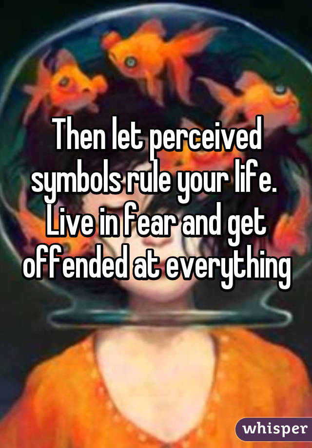 Then let perceived symbols rule your life.  Live in fear and get offended at everything 