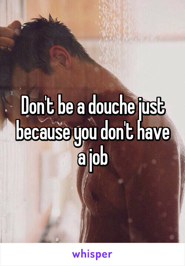 Don't be a douche just because you don't have a job