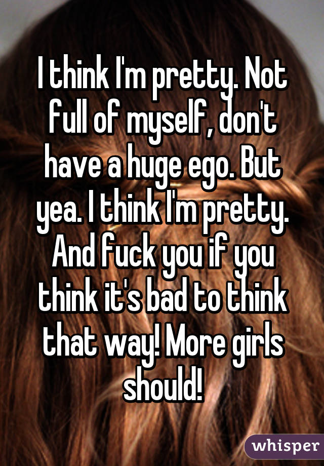 I think I'm pretty. Not full of myself, don't have a huge ego. But yea. I think I'm pretty. And fuck you if you think it's bad to think that way! More girls should!