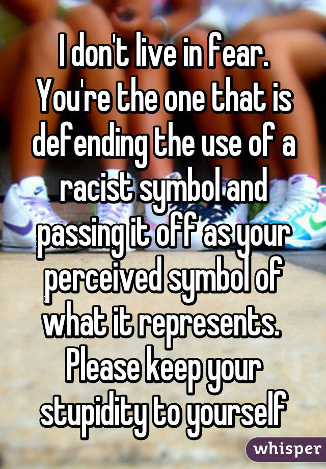 I don't live in fear. You're the one that is defending the use of a racist symbol and passing it off as your perceived symbol of what it represents. 
Please keep your stupidity to yourself