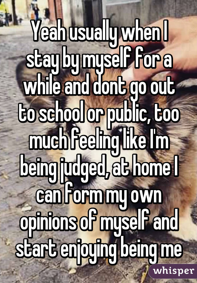 Yeah usually when I stay by myself for a while and dont go out to school or public, too much feeling like I'm being judged, at home I can form my own opinions of myself and start enjoying being me