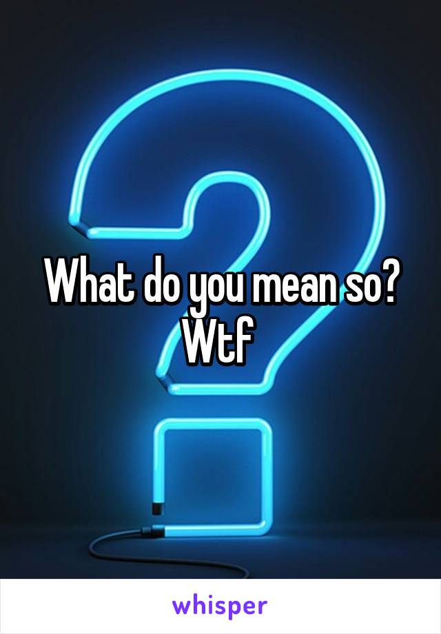 What do you mean so? Wtf 
