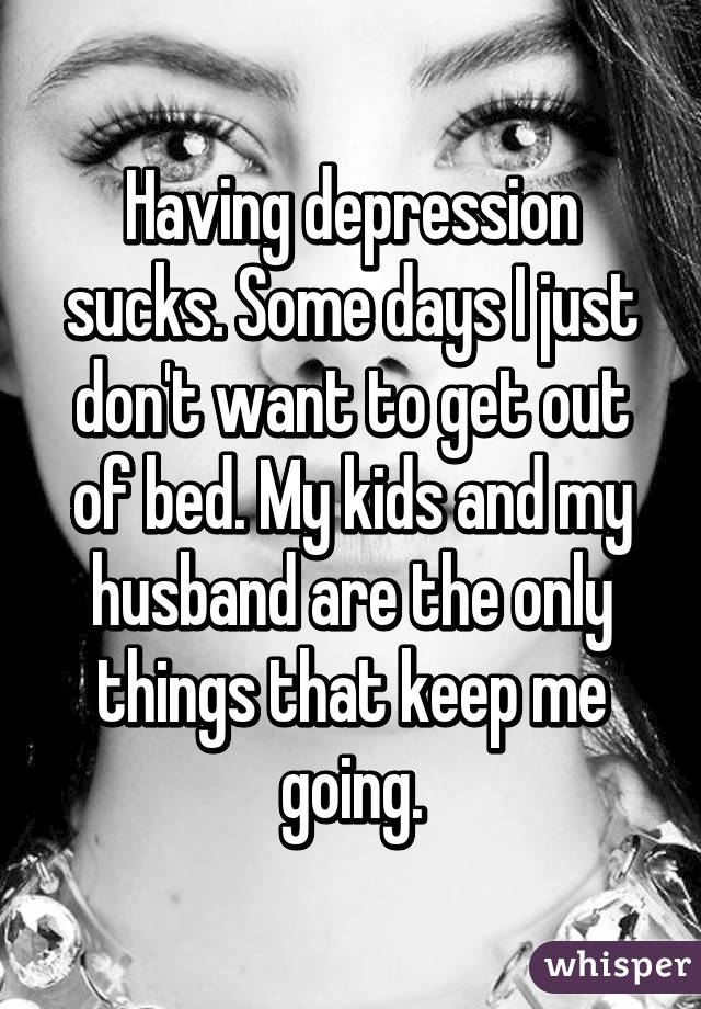 Having depression sucks. Some days I just don't want to get out of bed. My kids and my husband are the only things that keep me going.