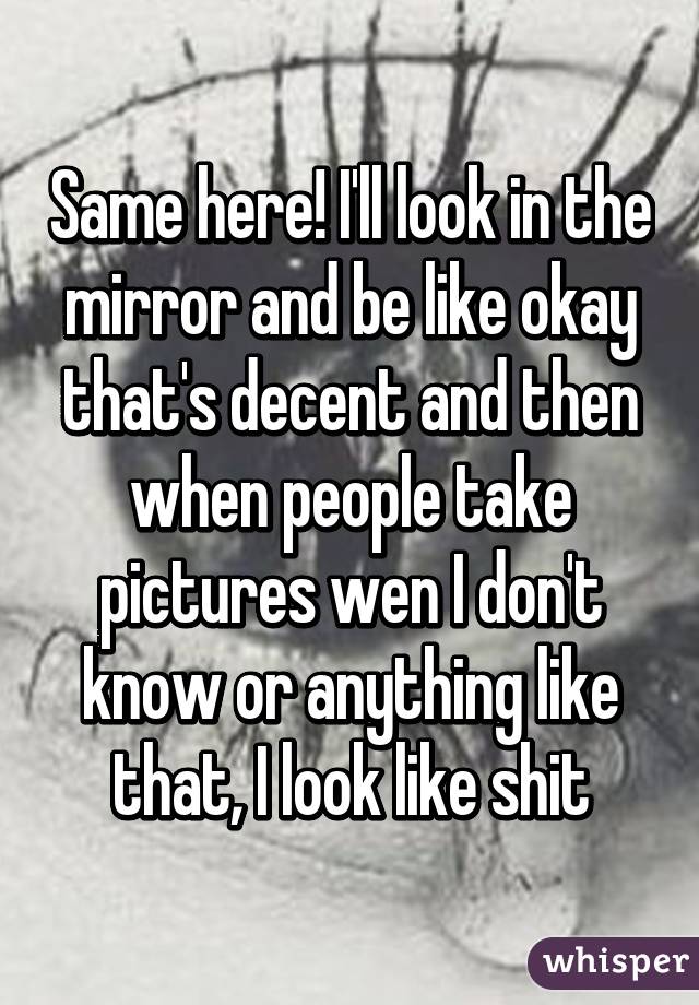 Same here! I'll look in the mirror and be like okay that's decent and then when people take pictures wen I don't know or anything like that, I look like shit