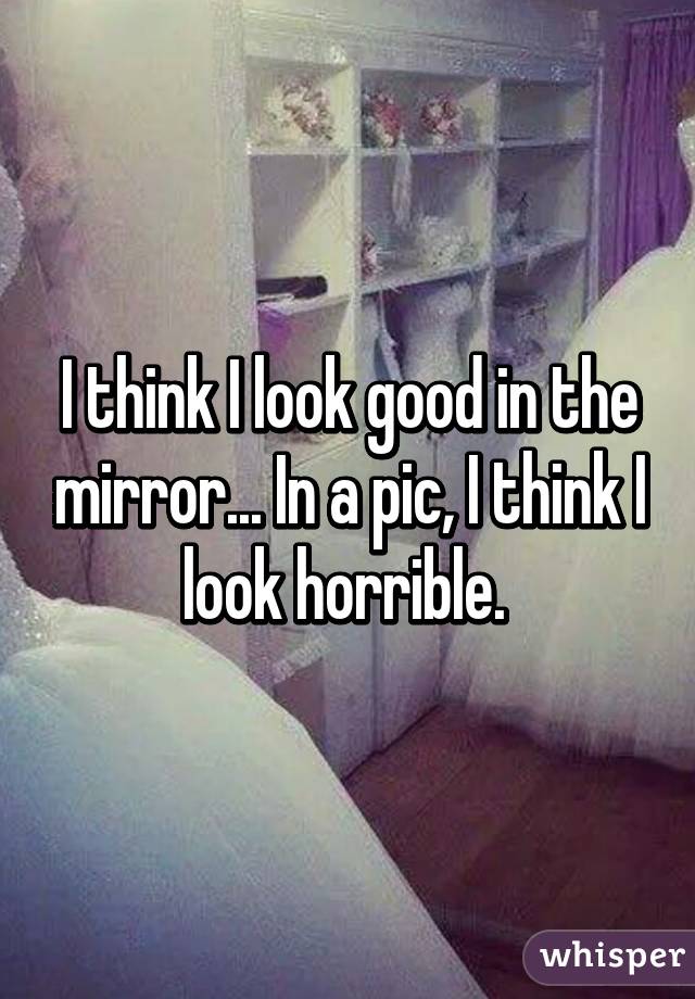 I think I look good in the mirror... In a pic, I think I look horrible. 