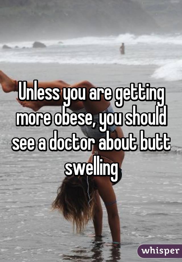 Unless you are getting more obese, you should see a doctor about butt swelling