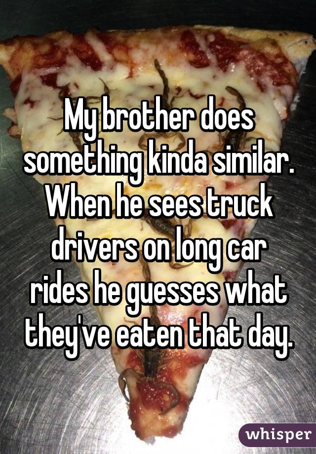 My brother does something kinda similar. When he sees truck drivers on long car rides he guesses what they've eaten that day.