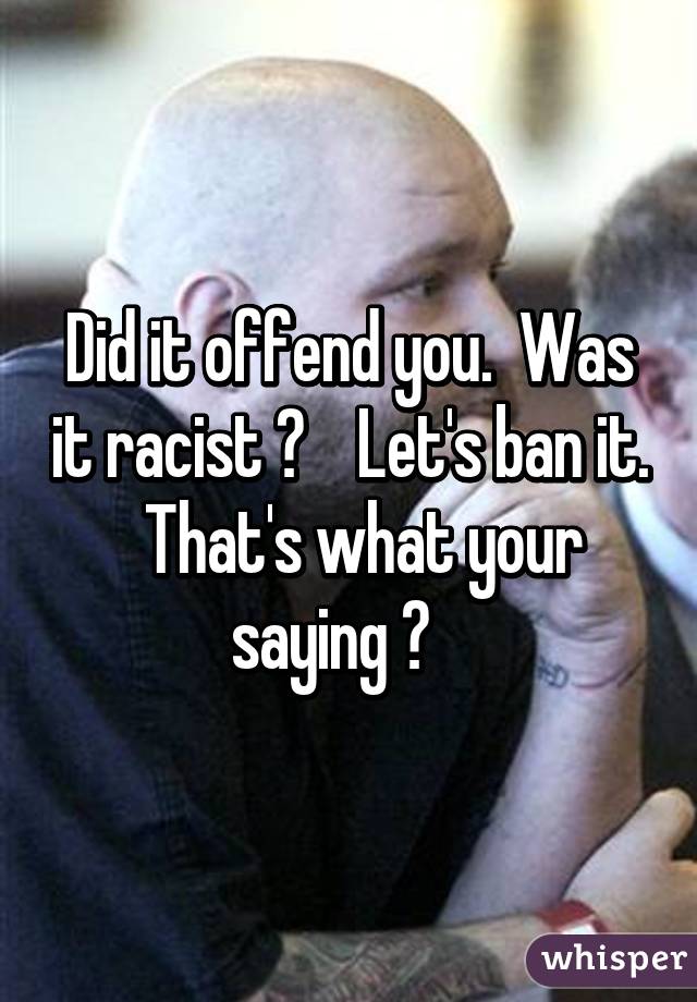 Did it offend you.  Was it racist ?    Let's ban it.   That's what your saying ?   