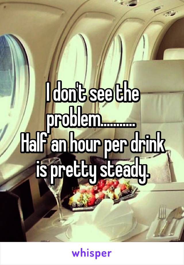 I don't see the problem........... 
Half an hour per drink is pretty steady.