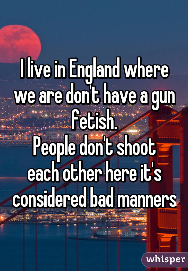 I live in England where we are don't have a gun fetish.
People don't shoot each other here it's considered bad manners