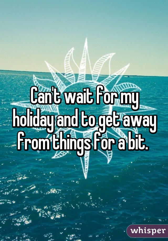 Can't wait for my holiday and to get away from things for a bit. 