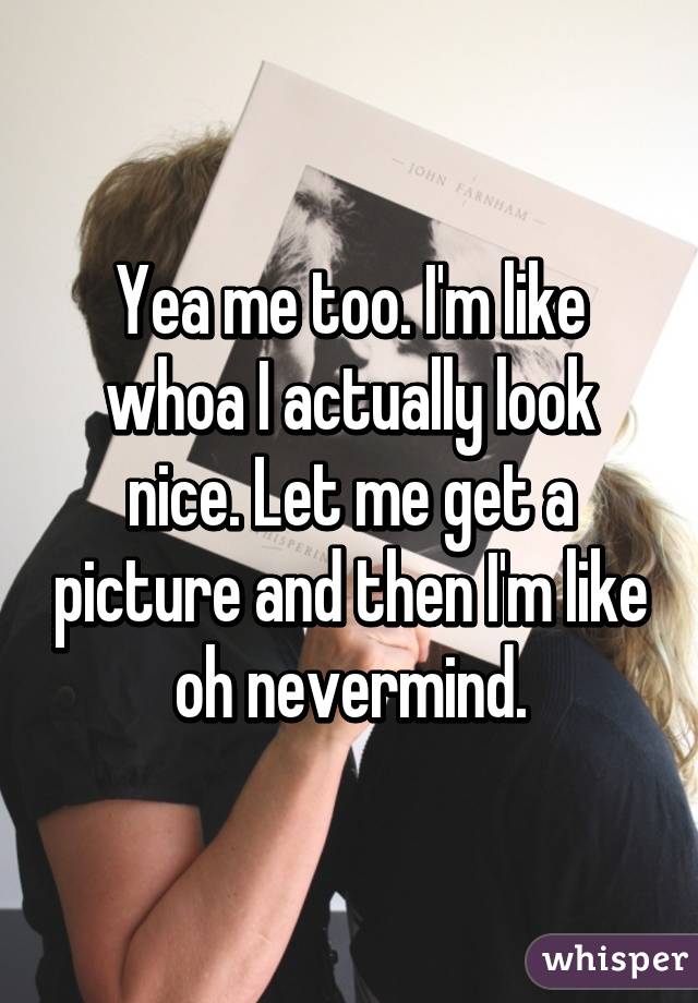 Yea me too. I'm like whoa I actually look nice. Let me get a picture and then I'm like oh nevermind.