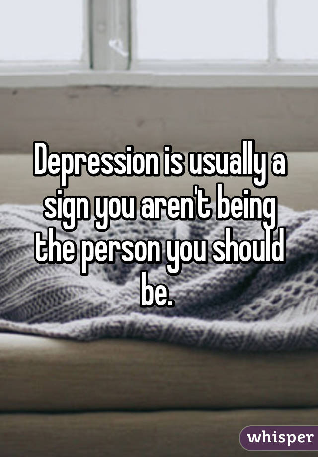 Depression is usually a sign you aren't being the person you should be. 