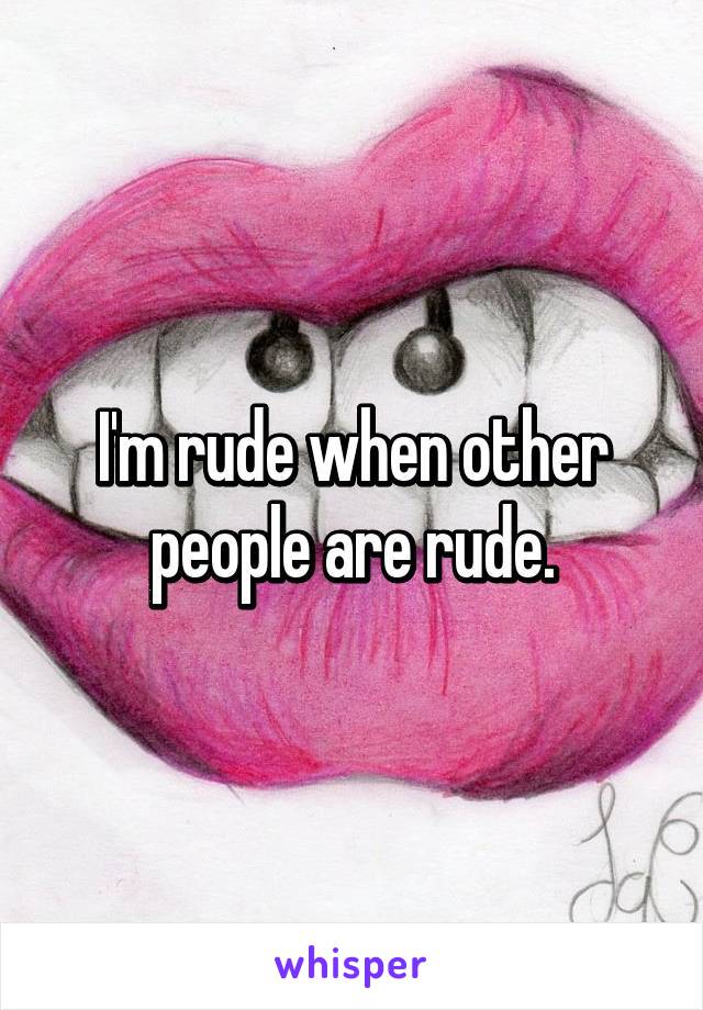 I'm rude when other people are rude.