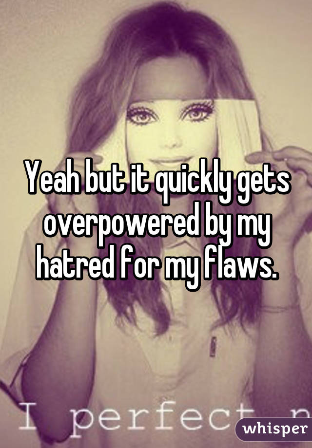 Yeah but it quickly gets overpowered by my hatred for my flaws.