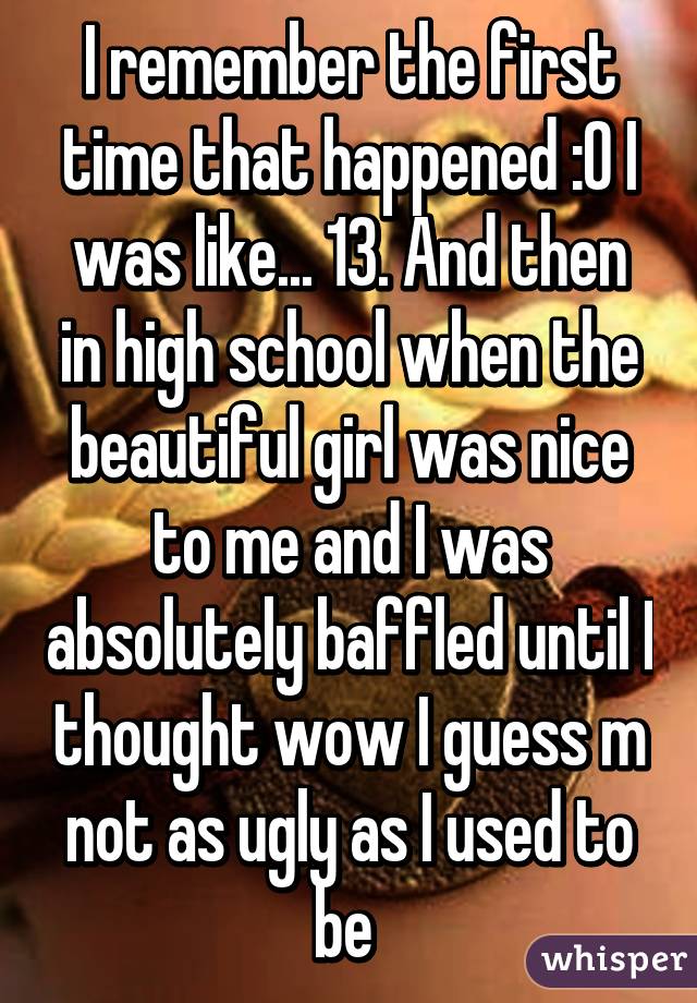 I remember the first time that happened :0 I was like... 13. And then in high school when the beautiful girl was nice to me and I was absolutely baffled until I thought wow I guess m not as ugly as I used to be 