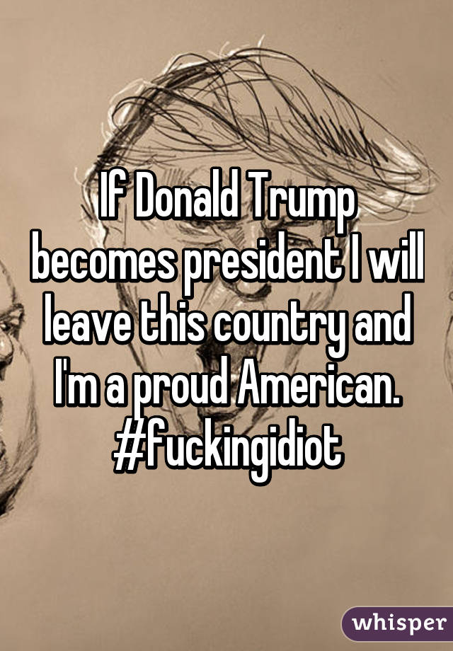 If Donald Trump becomes president I will leave this country and I'm a proud American. #fuckingidiot