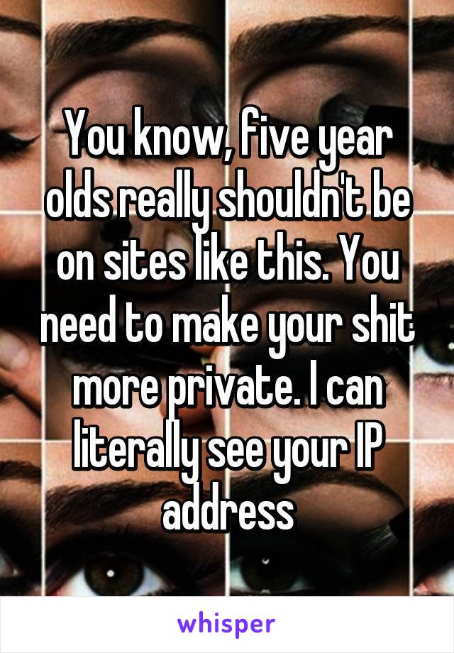 You know, five year olds really shouldn't be on sites like this. You need to make your shit more private. I can literally see your IP address