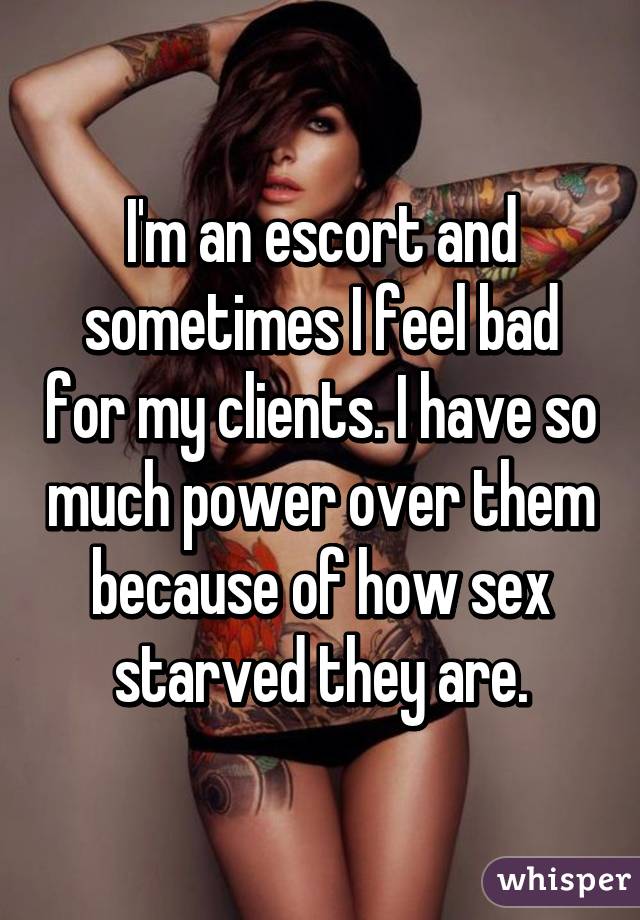 I'm an escort and sometimes I feel bad for my clients. I have so much power over them because of how sex starved they are.