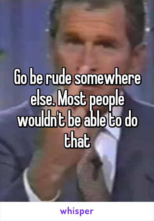 Go be rude somewhere else. Most people wouldn't be able to do that
