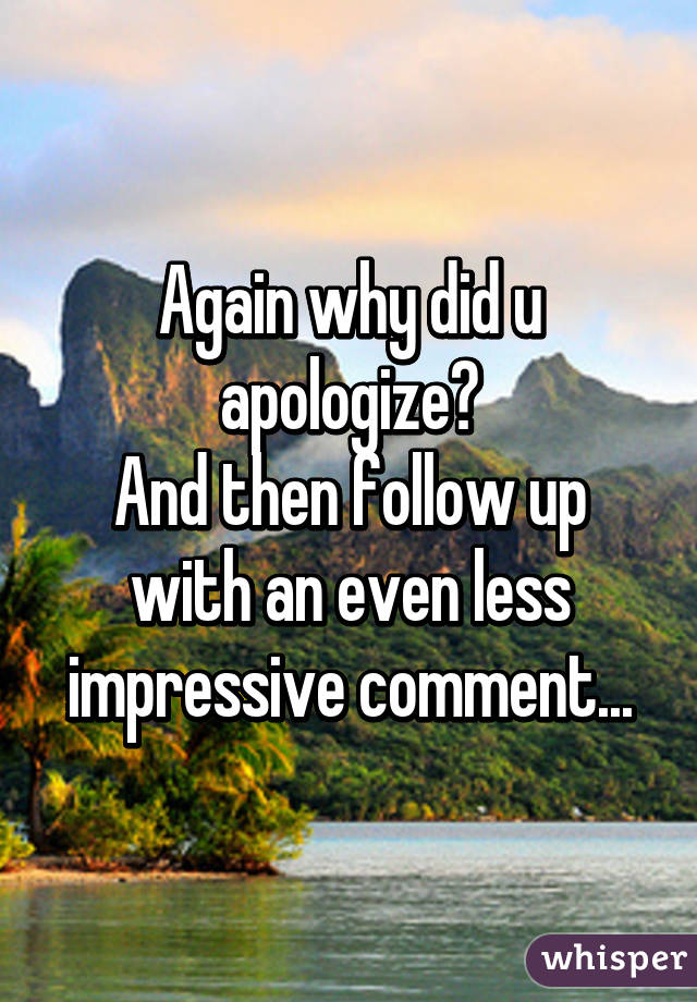 Again why did u apologize?
And then follow up with an even less impressive comment...