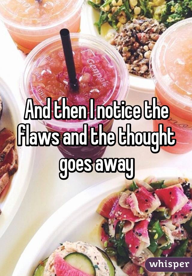 And then I notice the flaws and the thought goes away