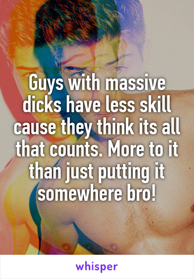 Guys with massive dicks have less skill cause they think its all that counts. More to it than just putting it somewhere bro!