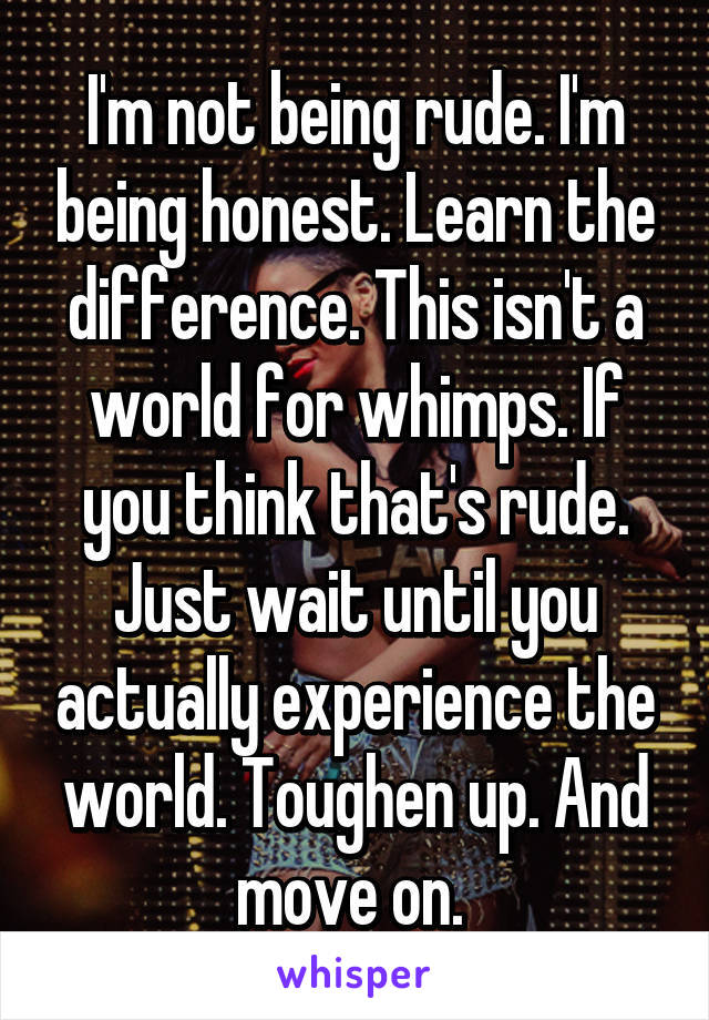 I'm not being rude. I'm being honest. Learn the difference. This isn't a world for whimps. If you think that's rude. Just wait until you actually experience the world. Toughen up. And move on. 